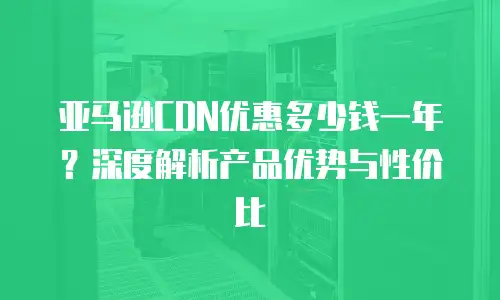 亚马逊CDN优惠多少钱一年？深度解析产品优势与性价比