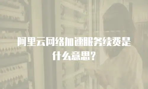 阿里云网络加速服务续费是什么意思？