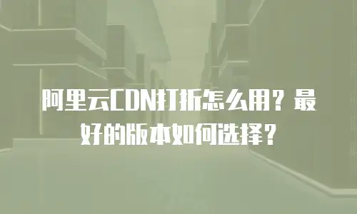 阿里云CDN打折怎么用？最好的版本如何选择？
