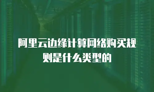 阿里云边缘计算网络购买规则是什么类型的