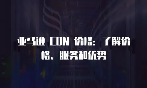 亚马逊 CDN 价格：了解价格、服务和优势