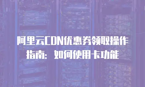 阿里云CDN优惠券领取操作指南：如何使用卡功能