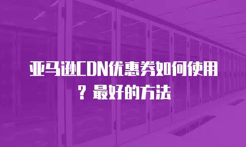亚马逊CDN优惠券如何使用？最好的方法