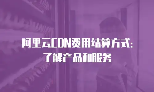 阿里云CDN费用结算方式：了解产品和服务