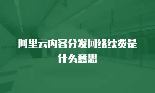 阿里云内容分发网络续费是什么意思