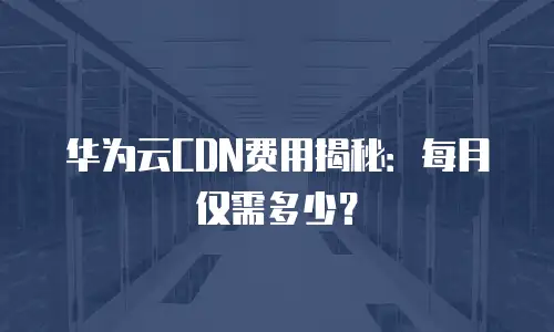 华为云CDN费用揭秘：每月仅需多少？