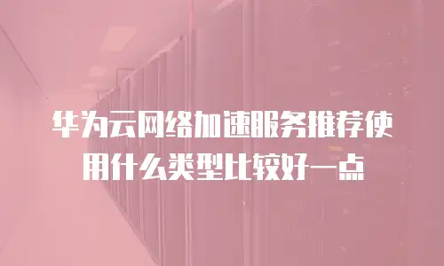 华为云网络加速服务推荐使用什么类型比较好一点