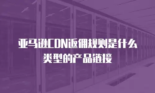 亚马逊CDN返佣规则是什么类型的产品链接