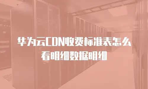 华为云CDN收费标准表怎么看明细数据明细