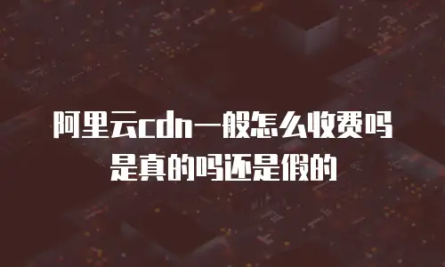 阿里云cdn一般怎么收费吗是真的吗还是假的