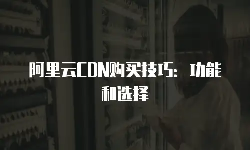 阿里云CDN购买技巧：功能和选择
