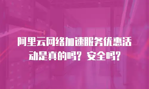 阿里云网络加速服务优惠活动是真的吗? 安全吗?