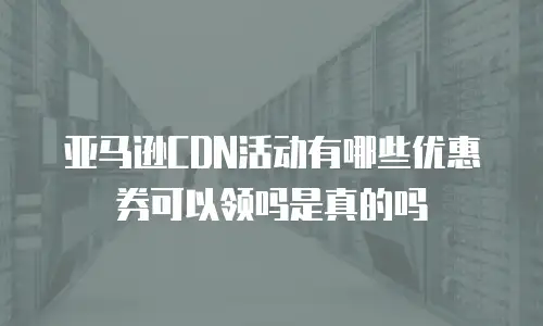 亚马逊CDN活动有哪些优惠券可以领吗是真的吗
