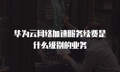 华为云网络加速服务续费是什么级别的业务