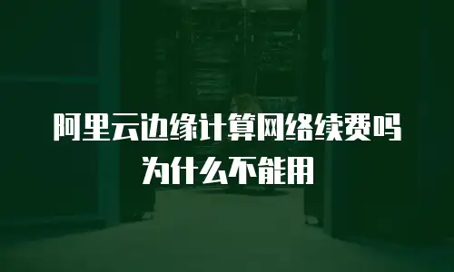 阿里云边缘计算网络续费吗为什么不能用