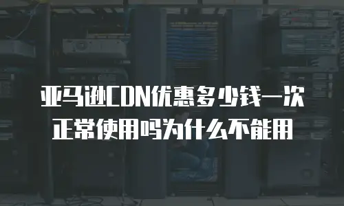 亚马逊CDN优惠多少钱一次正常使用吗为什么不能用