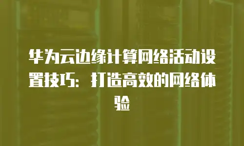 华为云边缘计算网络活动设置技巧：打造高效的网络体验