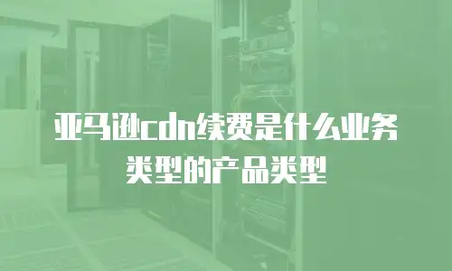 亚马逊cdn续费是什么业务类型的产品类型