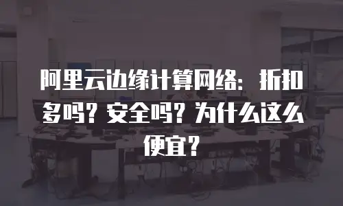 阿里云边缘计算网络：折扣多吗？安全吗？为什么这么便宜？
