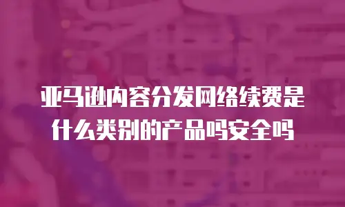亚马逊内容分发网络续费是什么类别的产品吗安全吗