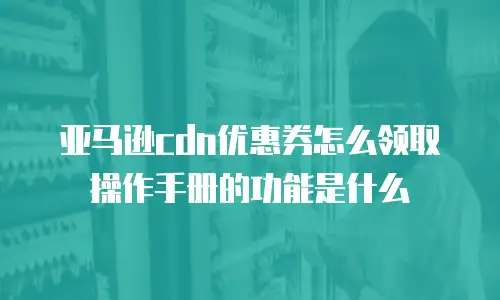 亚马逊cdn优惠券怎么领取操作手册的功能是什么