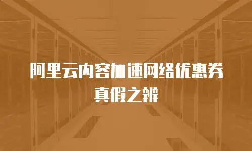 阿里云内容加速网络优惠券真假之辨