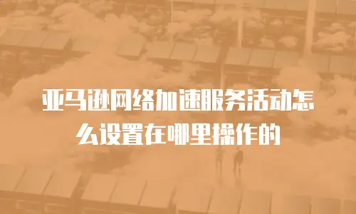 亚马逊网络加速服务活动怎么设置在哪里操作的