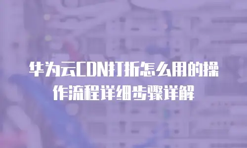 华为云CDN打折怎么用的操作流程详细步骤详解