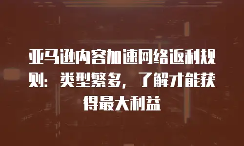 亚马逊内容加速网络返利规则：类型繁多，了解才能获得最大利益