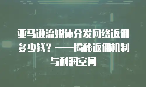 亚马逊流媒体分发网络返佣多少钱？——揭秘返佣机制与利润空间