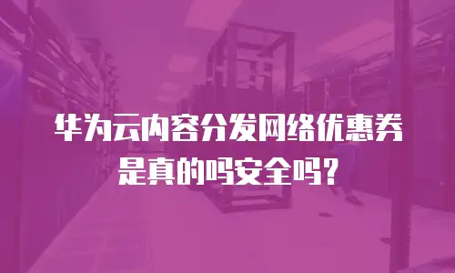 华为云内容分发网络优惠券是真的吗安全吗？