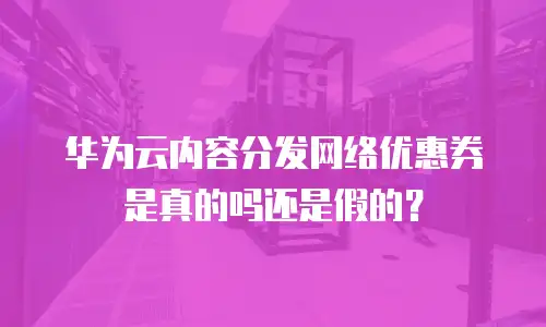 华为云内容分发网络优惠券是真的吗还是假的？