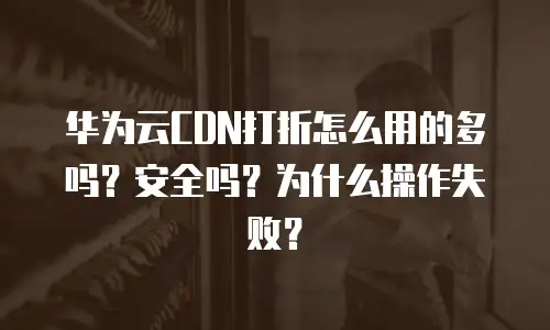 华为云CDN打折怎么用的多吗？安全吗？为什么操作失败？