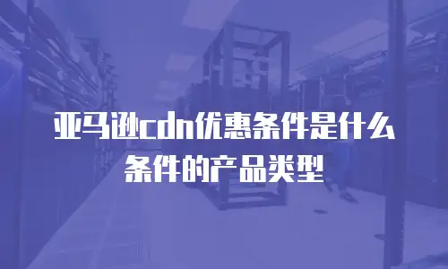 亚马逊cdn优惠条件是什么条件的产品类型