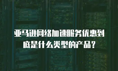 亚马逊网络加速服务优惠到底是什么类型的产品？