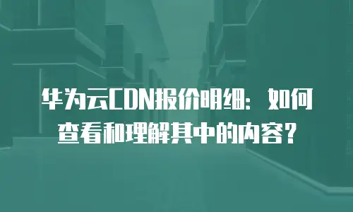 华为云CDN报价明细：如何查看和理解其中的内容？