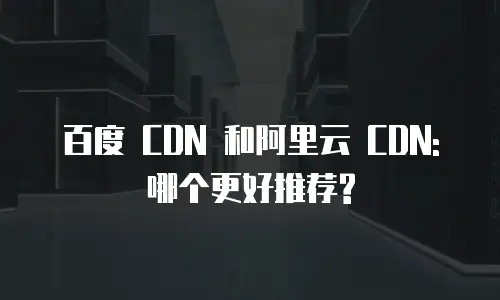 百度 CDN 和阿里云 CDN: 哪个更好推荐?