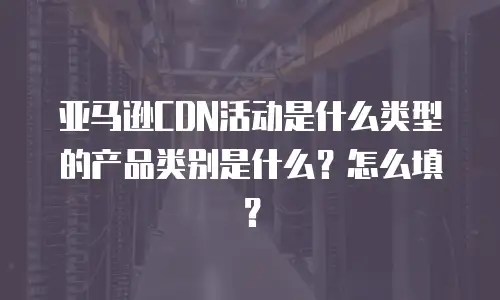 亚马逊CDN活动是什么类型的产品类别是什么？怎么填？