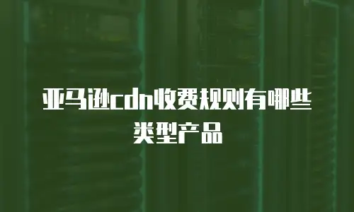 亚马逊cdn收费规则有哪些类型产品