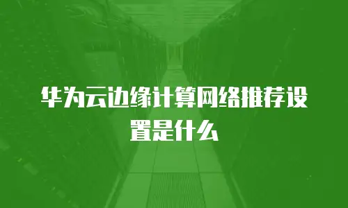 华为云边缘计算网络推荐设置是什么