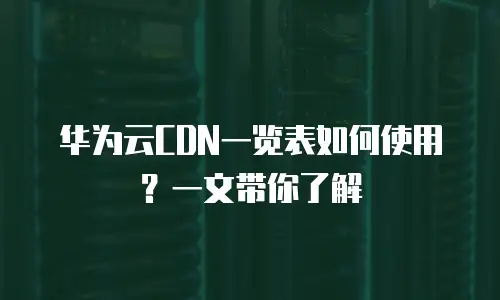 华为云CDN一览表如何使用？一文带你了解