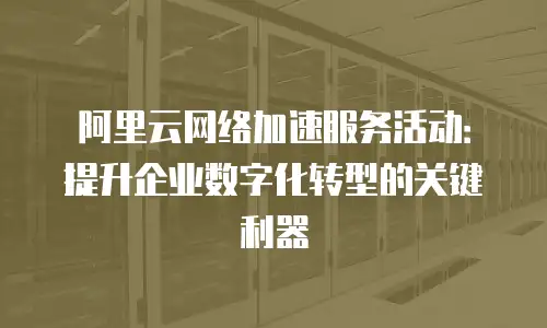 阿里云网络加速服务活动：提升企业数字化转型的关键利器