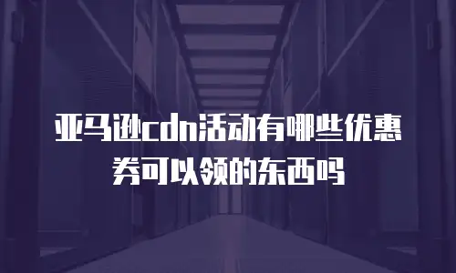 亚马逊cdn活动有哪些优惠券可以领的东西吗