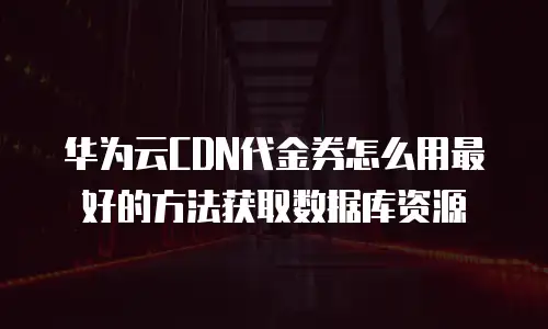 华为云CDN代金券怎么用最好的方法获取数据库资源