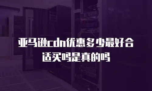 亚马逊cdn优惠多少最好合适买吗是真的吗