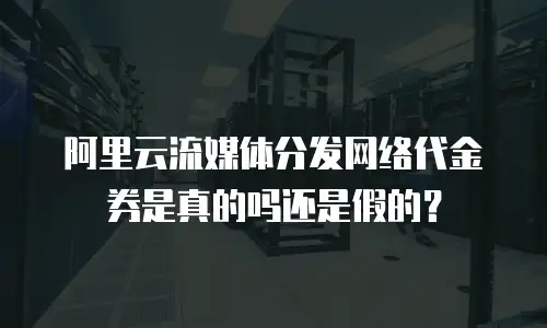 阿里云流媒体分发网络代金券是真的吗还是假的？