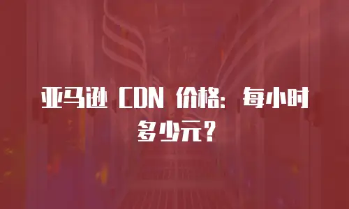 亚马逊 CDN 价格：每小时多少元？