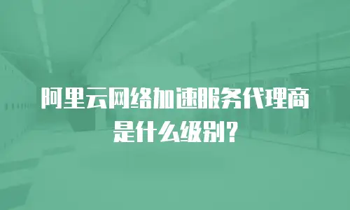 阿里云网络加速服务代理商是什么级别？