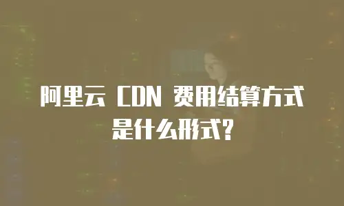 阿里云 CDN 费用结算方式是什么形式?
