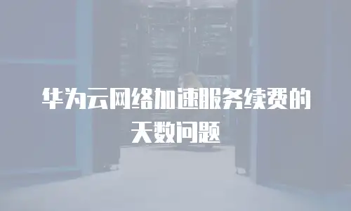 华为云网络加速服务续费的天数问题